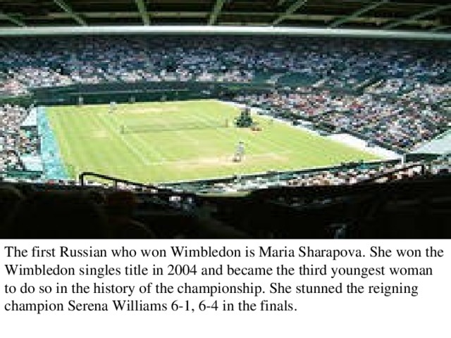 The first Russian who won Wimbledon is Maria Sharapova. She won the Wimbledon singles title in 2004 and became the third youngest woman to do so in the history of the championship. She stunned the reigning champion Serena Williams 6-1, 6-4 in the finals. 