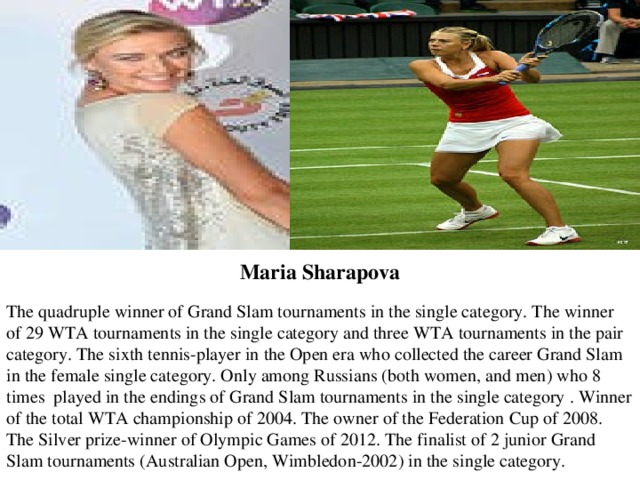 The quadruple winner of Grand Slam tournaments in the single category. The winner of 29 WTA tournaments in the single category and three WTA tournaments in the pair category. The sixth tennis-player in the Open era who collected the career Grand Slam in the female single category. Only among Russians (both women, and men) who 8 times played in the endings of Grand Slam tournaments in the single category . Winner of the total WTA championship of 2004. The owner of the Federation Cup of 2008. The Silver prize-winner of Olympic Games of 2012. The finalist of 2 junior Grand Slam tournaments (Australian Open, Wimbledon-2002) in the single category. Maria   Sharapova 