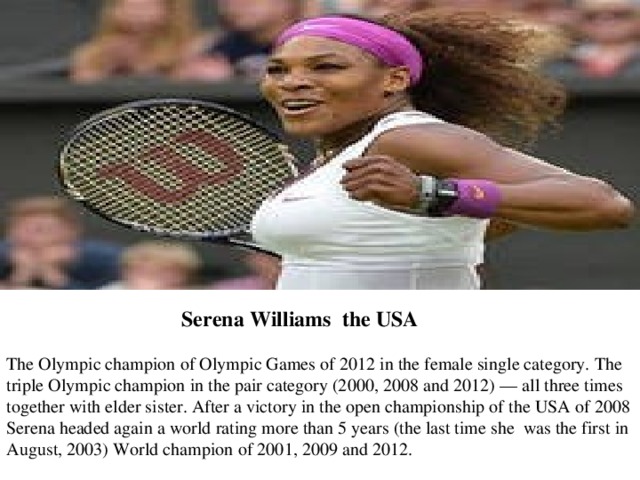 The Olympic champion of Olympic Games of 2012 in the female single category. The triple Olympic champion in the pair category (2000, 2008 and 2012) — all three times together with elder sister. After a victory in the open championship of the USA of 2008 Serena headed again a world rating more than 5 years (the last time she was the first in August, 2003) World champion of 2001, 2009 and 2012. Serena   Williams the USA 