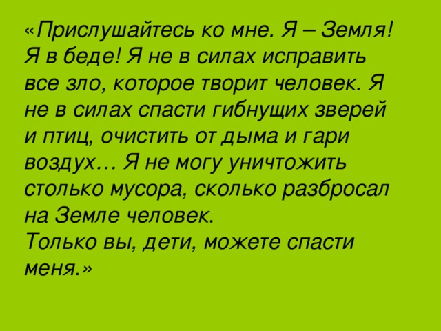 « Прислушайтесь ко мне. Я – Земля! Я в беде! Я не в силах исправить все зло, которое творит человек. Я не в силах спасти гибнущих зверей и птиц, очистить от дыма и гари воздух… Я не могу уничтожить столько мусора, сколько разбросал на Земле человек . Только вы, дети, можете спасти меня.» 