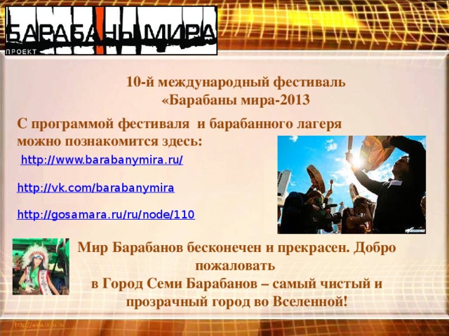 10-й международный фестиваль «Барабаны мира-2013 С программой фестиваля и барабанного лагеря можно познакомится здесь:  http://www.barabanymira.ru/ http://vk.com/barabanymira http://gosamara.ru/ru/node/110 Мир Барабанов бесконечен и прекрасен. Добро пожаловать в Город Семи Барабанов – самый чистый и прозрачный город во Вселенной!   