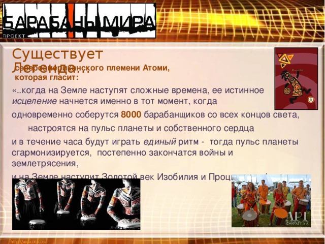 Существует Легенда… североамериканского племени Атоми, которая гласит: «..когда на Земле наступят сложные времена, ее истинное исцеление начнется именно в тот момент, когда одновременно соберутся 8000 барабанщиков со всех концов света,  настроятся на пульс планеты и собственного сердца и в течение часа будут играть единый ритм -  тогда пульс планеты сгармонизируется, постепенно закончатся войны и землетрясения, и на Земле наступит Золотой век Изобилия и Процветания!» 