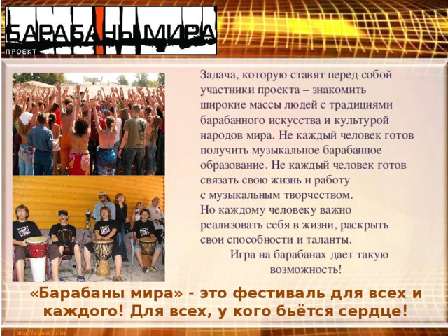 Задача, которую ставят перед собой участники проекта – знакомить широкие массы людей с традициями барабанного искусства и культурой народов мира. Не каждый человек готов получить музыкальное барабанное образование. Не каждый человек готов связать свою жизнь и работу с музыкальным творчеством. Но каждому человеку важно реализовать себя в жизни, раскрыть свои способности и таланты.  Игра на барабанах дает такую возможность!  «Барабаны мира» - это фестиваль для всех и каждого! Для всех, у кого бьётся сердце! 