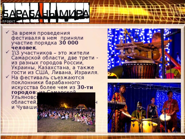 За время проведения фестиваля в нем приняли участие порядка 30 000 человек . 1\3 участников – это жители Самарской области, две трети - из разных городов России, Украины, Казахстана, а также гости из США, Ливана, Израиля. На фестиваль съезжаются поклонники барабанного искусства более чем из 30-ти городов : из Самарской, Ульяновской и Саратовской областей, Республик Татарстан и Чувашия, Удмуртии. 