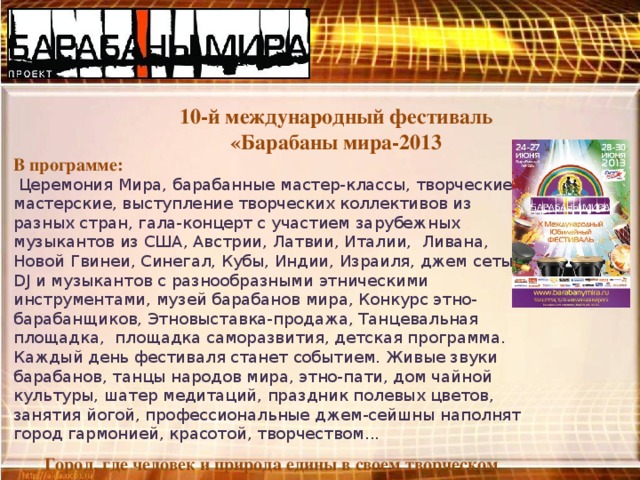 10-й международный фестиваль «Барабаны мира-2013  В программе:  Церемония Мира, барабанные мастер-классы, творческие мастерские, выступление творческих коллективов из разных стран, гала-концерт с участием зарубежных музыкантов из США, Австрии, Латвии, Италии,  Ливана, Новой Гвинеи, Синегал, Кубы, Индии, Израиля, джем сеты DJ и музыкантов с разнообразными этническими инструментами, музей барабанов мира, Конкурс этно-барабанщиков, Этновыставка-продажа, Танцевальная площадка,  площадка саморазвития, детская программа.  Каждый день фестиваля станет событием. Живые звуки барабанов, танцы народов мира, этно-пати, дом чайной культуры, шатер медитаций, праздник полевых цветов, занятия йогой, профессиональные джем-сейшны наполнят город гармонией, красотой, творчеством... Город, где человек и природа едины в своем творческом порыве, в своем желании жить!  