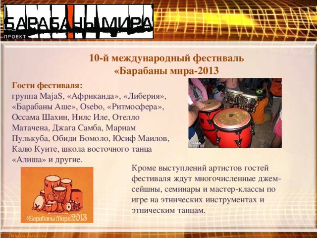10-й международный фестиваль «Барабаны мира-2013 Гости фестиваля: группа MajaS, «Африканда», «Либерия», «Барабаны Аше», Osebo, «Ритмосфера», Оссама Шахин, Нилс Иле, Отелло Матачена, Джага Самба, Мариам Пулькуба, Обиди Бомоло, Юсиф Маилов, Калю Куите, школа восточного танца «Алиша» и другие. Кроме выступлений артистов гостей фестиваля ждут многочисленные джем-сейшны, семинары и мастер-классы по игре на этнических инструментах и этническим танцам.  