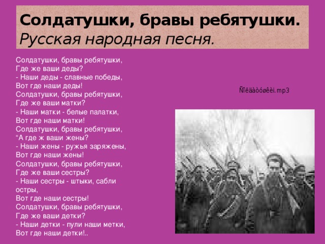 Солдатушки, бравы ребятушки. Русская народная песня. Солдатушки, бравы ребятушки,  Где же ваши деды?  - Наши деды - славные победы,  Вот где наши деды! Солдатушки, бравы ребятушки,  Где же ваши матки?  - Наши матки - белые палатки,  Вот где наши матки! Солдатушки, бравы ребятушки,  “А где ж ваши жены?  - Наши жены - ружья заряжены,  Вот где наши жены! Солдатушки, бравы ребятушки,  Где же ваши сестры?  - Наши сестры - штыки, сабли остры,  Вот где наши сестры! Солдатушки, бравы ребятушки,  Где же ваши детки?  - Наши детки - пули наши метки,  Вот где наши детки!.. 