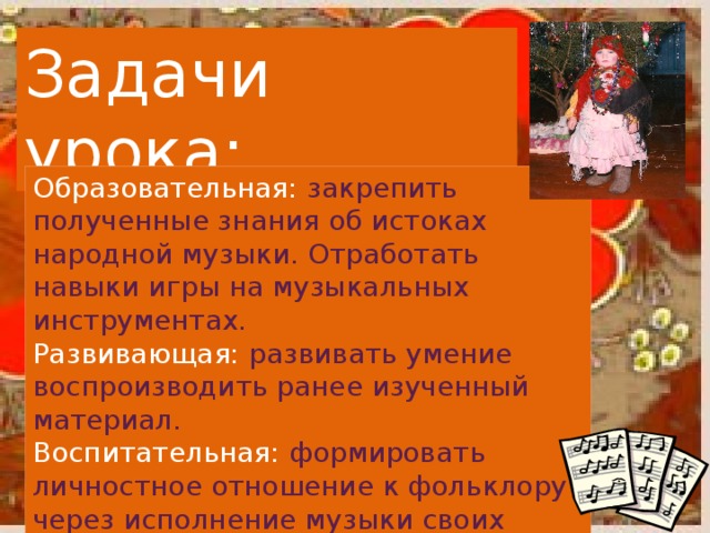 Задачи урока: Образовательная: закрепить полученные знания об истоках народной музыки. Отработать навыки игры на музыкальных инструментах.  Развивающая: развивать умение воспроизводить ранее изученный материал.  Воспитательная: формировать личностное отношение к фольклору через исполнение музыки своих предков.   