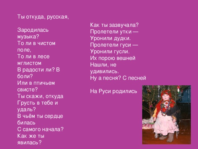 Ты откуда, русская,  Зародилась музыка?  То ли в чистом поле,  То ли в лесе мглистом  В радости ли? В боли?  Или в птичьем свисте?  Ты скажи, откуда  Грусть в тебе и удаль?  В чьём ты сердце билась  С самого начала?  Как же ты явилась?  . Как ты зазвучала?  Пролетели утки —  Уронили дудки.  Пролетели гуси —  Уронили гусли.  Их порою вешней  Нашли, не удивились.  Ну а песня? С песней  На Руси родились 