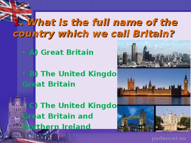 1 . What is the full name of the country which we call Britain? A) Great Britain  B) The United Kingdom of Great Britain  C) The United Kingdom of Great Britain and Northern Ireland 