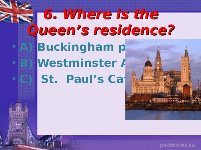 6. Where is the Queen’s residence?   A) Buckingham palace B) Westminster Abbey C) St. Paul’s Cathedral 