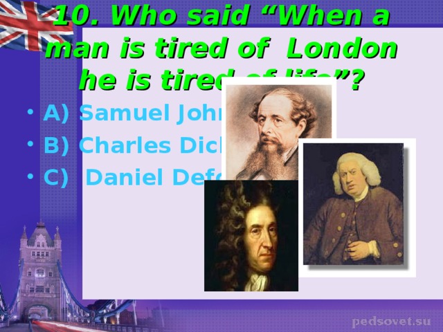  10. Who said “When a man is tired of London he is tired of life”?   A) Samuel Johnson B) Charles Dickens C) Daniel Defoe 