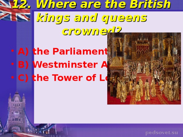  12. Where are the British kings and queens crowned?   A) the Parliament B) Westminster Abbey C) the Tower of London 