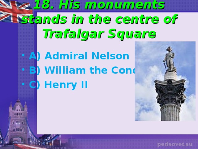 18. His monuments stands in the centre of Trafalgar Square A) Admiral Nelson B) William the Conqueror C) Henry II 
