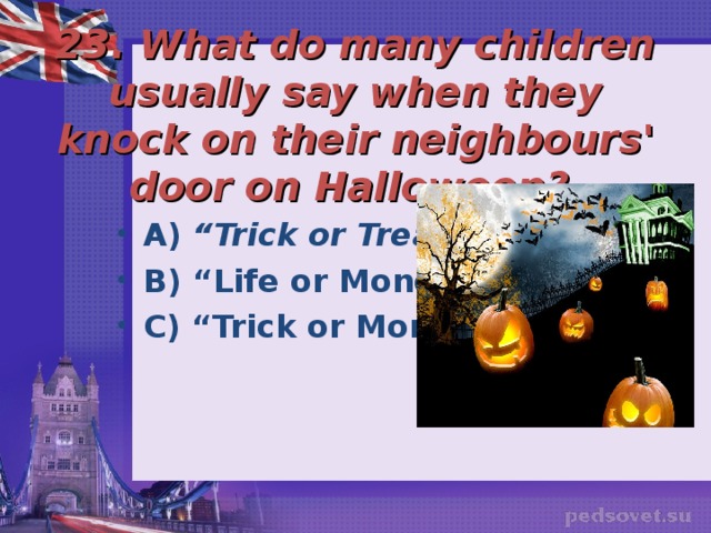   23. What do many children usually say when they knock on their neighbours' door on Halloween?  A) “Trick or Treat?”  B) “Life or Money”? C) “Trick or Money”? 