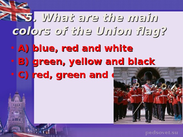  5. What are the main colors of the Union flag? A) blue, red and white B) green, yellow and black C) red, green and orange  