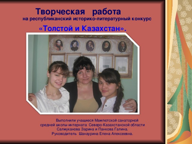  Творческая работа на республиканский историко-литературный конкурс   «Толстой и Казахстан».  Выполнили учащиеся Мамлютской санаторной средней школы-интерната Северо-Казахстанской области Салмуканова Зарина и Панкова Галина. Руководитель Шанаурина Елена Алексеевна. 