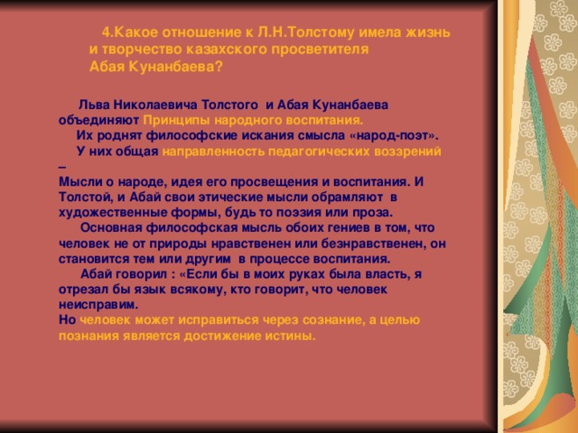  4.Какое отношение к Л.Н.Толстому имела жизнь  и творчество казахского просветителя  Абая Кунанбаева?  Льва Николаевича Толстого и Абая Кунанбаева объединяют Принципы народного воспитания.  Их роднят философские искания смысла «народ-поэт».  У них общая направленность педагогических воззрений – Мысли о народе, идея его просвещения и воспитания. И Толстой, и Абай свои этические мысли обрамляют в художественные формы, будь то поэзия или проза.  Основная философская мысль обоих гениев в том, что человек не от природы нравственен или безнравственен, он становится тем или другим в процессе воспитания.  Абай говорил : «Если бы в моих руках была власть, я отрезал бы язык всякому, кто говорит, что человек неисправим. Но человек может исправиться через сознание, а целью познания является достижение истины.  