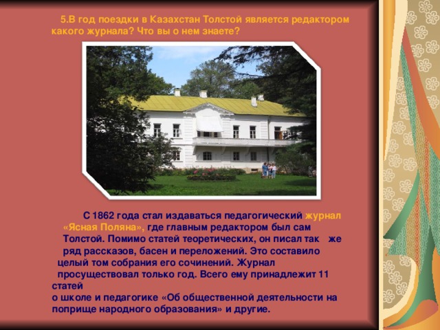  5.В год поездки в Казахстан Толстой является редактором какого журнала? Что вы о нем знаете?  С 1862 года стал издаваться педагогический журнал  «Ясная Поляна», где главным редактором был сам  Толстой. Помимо статей теоретических, он писал так же ряд рассказов, басен и переложений. Это составило  целый том собрания его сочинений. Журнал  просуществовал только год. Всего ему принадлежит 11 статей о школе и педагогике «Об общественной деятельности на поприще народного образования» и другие. 