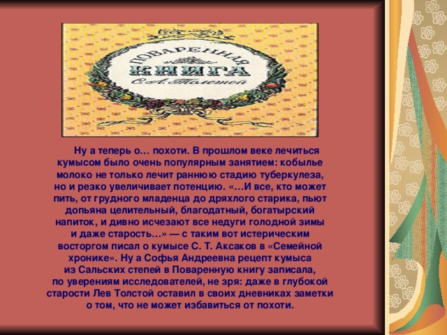  Ну а теперь о… похоти. В прошлом веке лечиться кумысом было очень популярным занятием: кобылье молоко не только лечит раннюю стадию туберкулеза, но и резко увеличивает потенцию. «…И все, кто может пить, от грудного младенца до дряхлого старика, пьют допьяна целительный, благодатный, богатырский напиток, и дивно исчезают все недуги голодной зимы и даже старость…» — с таким вот истерическим восторгом писал о кумысе С. Т. Аксаков в «Семейной хронике». Ну а Софья Андреевна рецепт кумыса из Сальских степей в Поваренную книгу записала, по уверениям исследователей, не зря: даже в глубокой старости Лев Толстой оставил в своих дневниках заметки о том, что не может избавиться от похоти. 