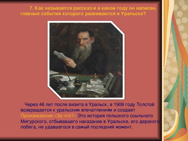  7. Как называется рассказ и в каком году он написан, главные события которого развиваются в Уральске?  Через 46 лет после визита в Уральск, в 1906 году Толстой возвращается к уральским впечатлениям и создает Произведение «За что?»  Это история польского ссыльного Мигурского, отбывавшего наказание в Уральске, его дерзкого побега, не удавшегося в самый последний момент. 