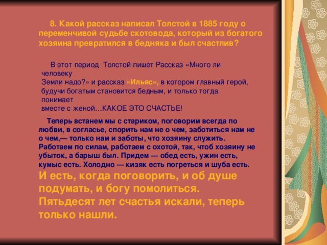  8. Какой рассказ написал Толстой в 1885 году о переменчивой судьбе скотовода, который из богатого хозяина превратился в бедняка и был счастлив?  В этот период Толстой пишет Рассказ «Много ли человеку Земли надо?» и рассказ «Ильяс», в котором главный герой, будучи богатым становится бедным, и только тогда понимает вместе с женой…КАКОЕ ЭТО СЧАСТЬЕ!  Теперь встанем мы с стариком, поговорим всегда по любви, в согласье, спорить нам не о чем, заботиться нам не о чем,— только нам и заботы, что хозяину служить. Работаем по силам, работаем с охотой, так, чтоб хозяину не убыток, а барыш был. Придем — обед есть, ужин есть, кумыс есть. Холодно — кизяк есть погреться и шуба есть. И есть, когда поговорить, и об душе подумать, и богу помолиться. Пятьдесят лет счастья искали, теперь только нашли. 