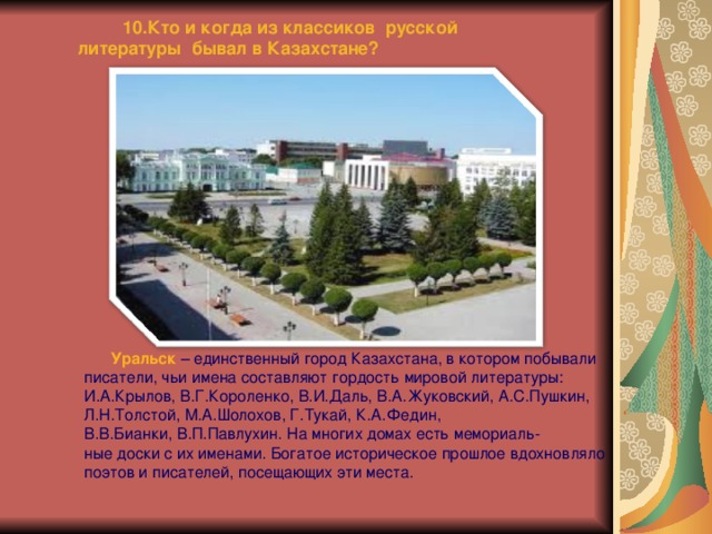  10.Кто и когда из классиков русской литературы бывал в Казахстане?   Уральск  – единственный город Казахстана, в котором побывали писатели, чьи имена составляют гордость мировой литературы: И.А.Крылов, В.Г.Короленко, В.И.Даль, В.А.Жуковский, А.С.Пушкин, Л.Н.Толстой, М.А.Шолохов, Г.Тукай, К.А.Федин, В.В.Бианки, В.П.Павлухин. На многих домах есть мемориаль- ные доски с их именами. Богатое историческое прошлое вдохновляло поэтов и писателей, посещающих эти места. 