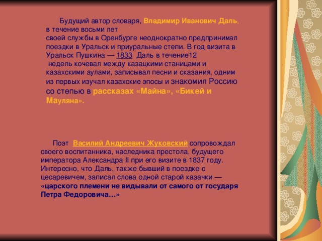  Будущий автор словаря,  Владимир Иванович Даль , в течение восьми лет своей службы в Оренбурге неоднократно предпринимал поездки в Уральск и приуральные степи. В год визита в Уральск Пушкина —  1833   Даль в течение12   недель кочевал между казацкими станицами и казахскими аулами, записывал песни и сказания, одним из первых изучал казахские эпосы и знакомил Россию со степью в  рассказах «Майна», «Бикей и Ма уляна».    Поэт   Василий Андреевич Жуковский   сопровождал своего воспитанника, наследника престола, будущего императора Александра II при его визите в 1837 году. Интересно, что Даль, также бывший в поездке с цесаревичем, записал слова одной старой казачки — «царского племени не видывали от самого от государя Петра Федоровича…» 