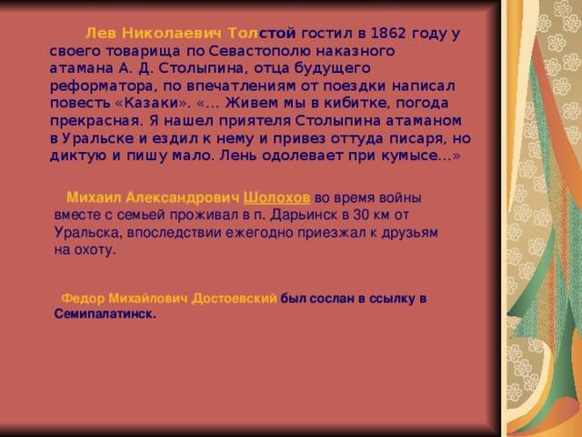  Лев Николаевич Тол стой  гостил в 1862 году у своего товарища по Севастополю наказного атамана А. Д. Столыпина, отца будущего реформатора, по впечатлениям от поездки написал повесть «Казаки». «… Живем мы в кибитке, погода прекрасная. Я нашел приятеля Столыпина атаманом в Уральске и ездил к нему и привез оттуда писаря, но диктую и пишу мало. Лень одолевает при кумысе…»  Михаил Александрович  Шолохов  во время войны вместе с семьей проживал в п. Дарьинск в 30 км от Уральска, впоследствии ежегодно приезжал к друзьям на охоту.  Федор Михайлович Достоевский  был сослан в ссылку в Семипалатинск. 