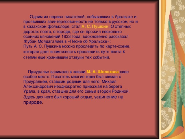    Одним из первых писателей, побывавших в Уральске и проявивших заинтересованность не только в русском, но и в казахском фольклоре, стал А. С. Пушкин . О степных дорогах поэта, о городе, где он прожил несколько осенних мгновений 1833 года, вдохновенно рассказал Жубан Молдагалиев в «Песне об Уральске»: Путь А. С. Пушкина можно проследить по карте-схеме, которая дает возможность проследить путь поэта к степям еще хранившим отзвуки те х событий.    Приуралье занимало в жизни  М. А. Шолохова  свое особое место. Писатель многие годы был связан с Приуральем, ставшим родным для него. Михаил Александрович неоднократно приезжал на берега Урала, в края, ставшие для его семьи второй Родиной. Здесь для него был хороший отдых, уе динение на природе . 