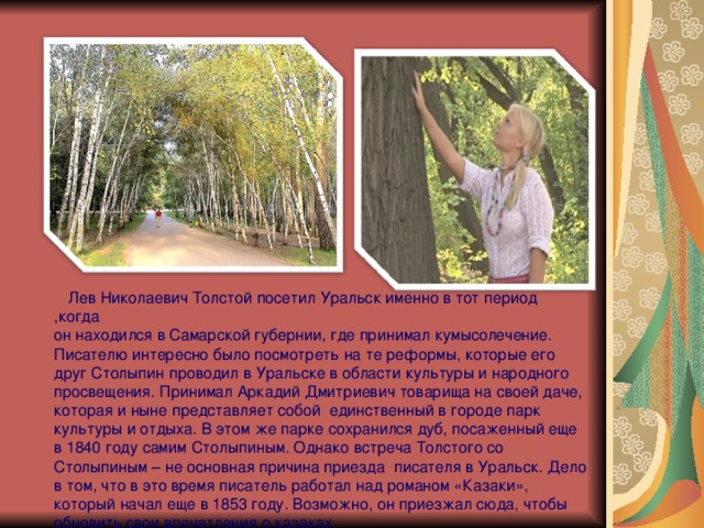  Лев Николаевич Толстой посетил Уральск именно в тот период ,когда  он находился в Самарской губернии, где принимал кумысолечение.  Писателю интересно было посмотреть на те реформы, которые его друг Столыпин проводил в Уральске в области культуры и народного просвещения. Принимал Аркадий Дмитриевич товарища на своей даче, которая и ныне представляет собой единственный в городе парк культуры и отдыха. В этом же парке сохранился дуб, посаженный еще в 1840 году самим Столыпиным. Однако встреча Толстого со Столыпиным – не основная причина приезда писателя в Уральск. Дело в том, что в это время писатель работал над романом «Казаки», который начал еще в 1853 году. Возможно, он приезжал сюда, чтобы обновить свои впечатления о казаках. 