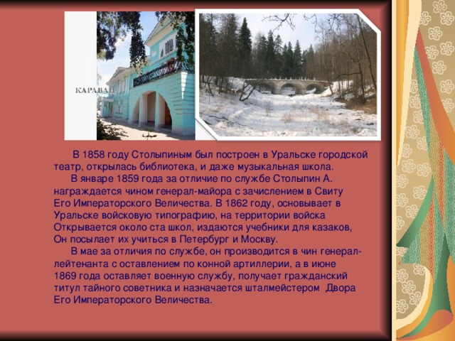  В 1858 году Столыпиным был построен в Уральске городской театр, открылась библиотека, и даже музыкальная школа.  В январе 1859 года за отличие по службе Столыпин А. награждается чином генерал-майора с зачислением в Свиту Его Императорского Величества. В 1862 году, основывает в Уральске войсковую типографию, на территории войска Открывается около ста школ, издаются учебники для казаков, Он посылает их учиться в Петербург и Москву.  В мае за отличия по службе, он производится в чин генерал- лейтенанта с оставлением по конной артиллерии, а в июне 1869 года оставляет военную службу, получает гражданский титул тайного советника и назначается шталмейстером Двора  Его Императорского Величества. 