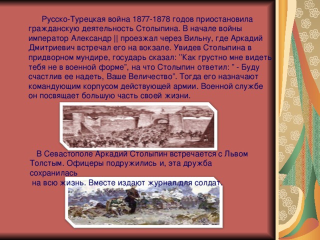  Русско-Турецкая война 1877-1878 годов приостановила  гражданскую деятельность Столыпина. В начале войны  император Александр || проезжал через Вильну, где Аркадий  Дмитриевич встречал его на вокзале. Увидев Столыпина в  придворном мундире, государь сказал: ’’ Как грустно мне видеть  тебя не в военной форме ” , на что Столыпин ответил: ” - Буду  счастлив ее надеть, Ваше Величество ” . Тогда его назначают  командующим корпусом действующей армии. Военной службе  он посвящает большую часть своей жизни.  В Севастополе Аркадий Столыпин встречается с Львом Толстым. Офицеры подружились и, эта дружба сохранилась  на всю жизнь. Вместе издают журнал для солдат. 