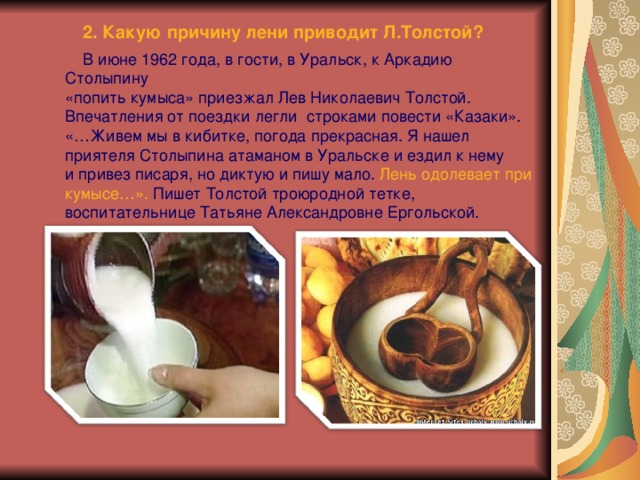  2. Какую причину лени приводит Л.Толстой?  В июне 1962 года, в гости, в Уральск, к Аркадию Столыпину «попить кумыса» приезжал Лев Николаевич Толстой.  Впечатления от поездки легли строками повести «Казаки».  «…Живем мы в кибитке, погода прекрасная. Я нашел приятеля Столыпина атаманом в Уральске и ездил к нему  и привез писаря, но диктую и пишу мало. Лень одолевает при кумысе…». Пишет Толстой троюродной тетке, воспитательнице Татьяне Александровне Ергольской. 