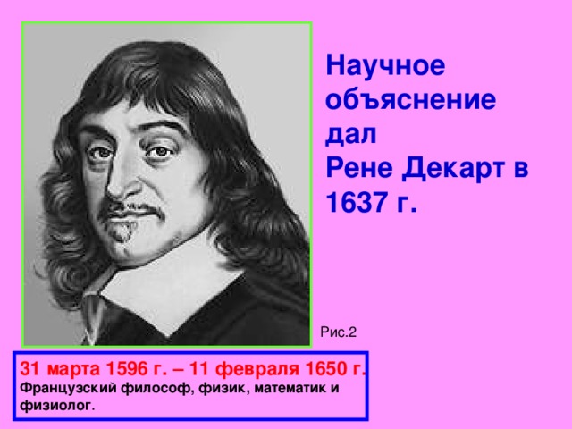 Научное объяснение дал  Рене Декарт в 1637 г. Рис.2 31 марта 1596 г. – 11 февраля 1650 г.  Французский философ, физик, математик и  физиолог . 