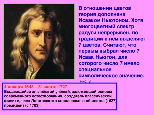 В отношении цветов теория дополнена Исааком Ньютоном. Хотя многоцветный спектр радуги непрерывен, по традиции в нем выделяют 7 цветов. Считают, что первым выбрал число 7 Исаак Ньютон, для которого число 7 имело специальное символическое значение.   Рис. 3 4 января 1643 – 31 марта 1727 Выдающийся английский учёный, заложивший основы современного естествознания, создатель классической физики, член Лондонского королевского общества (1627), президент (с 1703). 