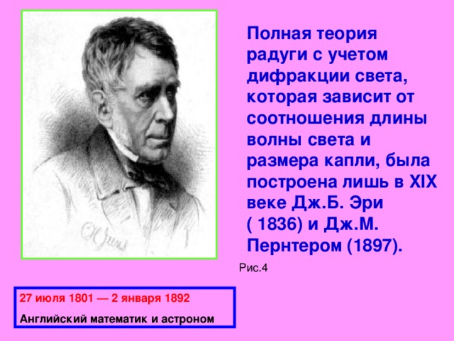 Полная теория радуги с учетом дифракции света, которая зависит от соотношения длины волны света и размера капли, была построена лишь в XIX веке Дж.Б. Эри ( 1836) и Дж.М. Пернтером (1897).   Рис.4 27 июля 1801 — 2 января 1892 Английский математик и астроном 