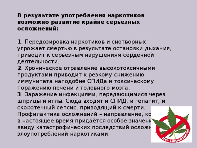 В результате употребления наркотиков возможно развитие крайне серьёзных осложнений:     1 . Передозировка наркотиков и снотворных угрожает смертью в результате остановки дыхания, приводит к серьёзным нарушениям сердечной деятельности.  2 . Хроническое отравление высокотоксичными продуктами приводит к резкому снижению иммунитета наподобие СПИДа и токсическому поражению печени и головного мозга.  3 . Заражение инфекциями, передающимися через шприцы и иглы. Сюда входят и СПИД, и гепатит, и скоротечный сепсис, приводящий к смерти. Профилактика осложнений – направление, которому в настоящее время придаётся особое значение ввиду катастрофических последствий осложнений злоупотреблений наркотиками. 