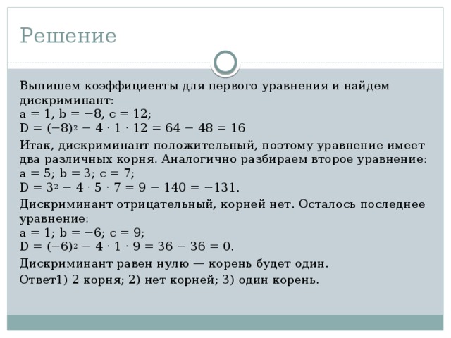 Решение Выпишем коэффициенты для первого уравнения и найдем дискриминант:  a = 1, b = −8, c = 12;  D = (−8) 2 − 4 · 1 · 12 = 64 − 48 = 16 Итак, дискриминант положительный, поэтому уравнение имеет два различных корня. Аналогично разбираем второе уравнение:  a = 5; b = 3; c = 7;  D = 3 2 − 4 · 5 · 7 = 9 − 140 = −131. Дискриминант отрицательный, корней нет. Осталось последнее уравнение:  a = 1; b = −6; c = 9;  D = (−6) 2 − 4 · 1 · 9 = 36 − 36 = 0. Дискриминант равен нулю — корень будет один. Ответ1) 2 корня; 2) нет корней; 3) один корень. 