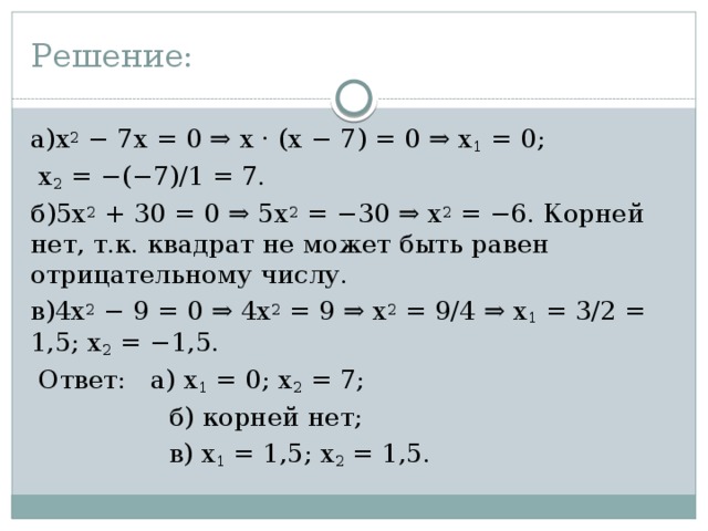 Решение: а)x 2 − 7x = 0 ⇒ x · (x − 7) = 0 ⇒ x 1 = 0;  x 2 = −(−7)/1 = 7. б)5x 2 + 30 = 0 ⇒ 5x 2 = −30 ⇒ x 2 = −6. Корней нет, т.к. квадрат не может быть равен отрицательному числу. в)4x 2 − 9 = 0 ⇒ 4x 2 = 9 ⇒ x 2 = 9/4 ⇒ x 1 = 3/2 = 1,5; x 2 = −1,5.  Ответ: а) x 1 = 0; x 2 = 7;  б) корней нет;  в) x 1 = 1,5; x 2 = 1,5. 