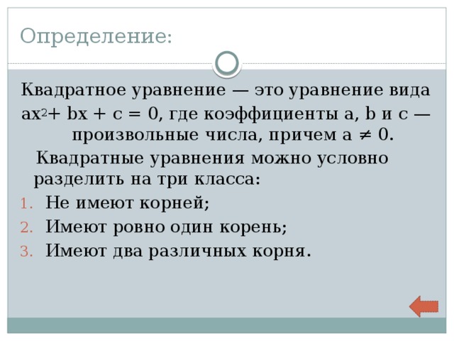 Определение: Квадратное уравнение — это уравнение вида aх 2 + bx + c = 0, где коэффициенты a, b и c — произвольные числа, причем a ≠ 0.  Квадратные уравнения можно условно разделить на три класса: Не имеют корней; Имеют ровно один корень; Имеют два различных корня. 