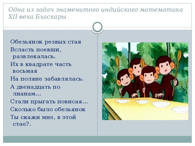 Одна из задач знаменитого индийского математика XІІ века Бхаскары   Обезьянок резвых стая  Всласть поевши, развлекалась.  Их в квадрате часть восьмая  На поляне забавлялась.  А двенадцать по лианам…  Стали прыгать повисая…  Сколько было обезьянок  Ты скажи мне, в этой стае?. 