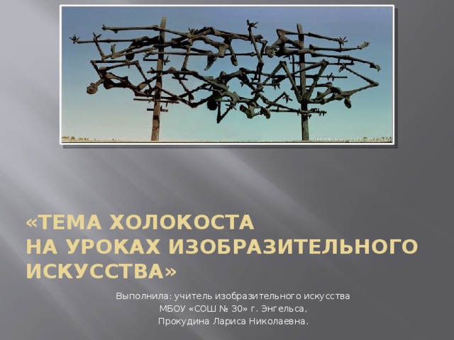 «Тема ХОЛОКОСТА  на уроках изобразительного искусства» Выполнила: учитель изобразительного искусства МБОУ «СОШ № 30» г. Энгельса, Прокудина Лариса Николаевна. 