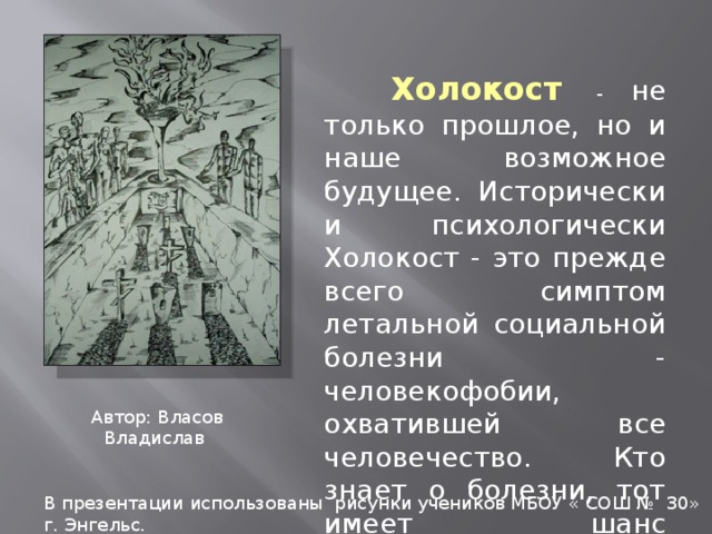  Холокост - не только прошлое, но и наше возможное будущее. Исторически и психологически Холокост - это прежде всего симптом летальной социальной болезни - человекофобии, охватившей все человечество. Кто знает о болезни, тот имеет шанс излечиться... Автор: Власов Владислав В презентации использованы рисунки учеников МБОУ « СОШ № 30» г. Энгельс. 