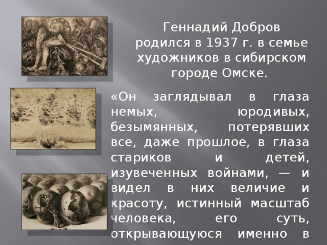 Геннадий Добров родился в 1937 г. в семье художников в сибирском городе Омске. «Он заглядывал в глаза немых, юродивых, безымянных, потерявших все, даже прошлое, в глаза стариков и детей, изувеченных войнами, — и видел в них величие и красоту, истинный масштаб человека, его суть, открывающуюся именно в громадности страдания». 