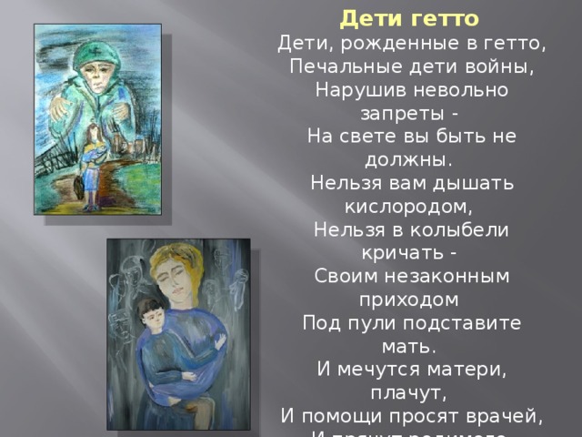 Дети гетто  Дети, рожденные в гетто,  Печальные дети войны,  Нарушив невольно запреты -  На свете вы быть не должны.  Нельзя вам дышать кислородом,  Нельзя в колыбели кричать -  Своим незаконным приходом  Под пули подставите мать.  И мечутся матери, плачут,  И помощи просят врачей,  И прячут родимого, прячут  Средь всяких ненужных вещей.  Выносят в корзинах плетенных  Под тусклым огнем фонарей  Малюток, в неволе рожденных,  На милость других матерей…  Тамара Ростовская 