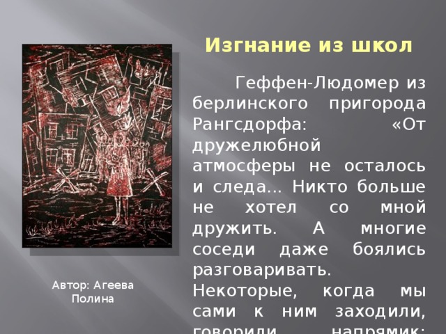 Изгнание из школ  Геффен-Людомер из берлинского пригорода Рангсдорфа: «От дружелюбной атмосферы не осталось и следа... Никто больше не хотел со мной дружить. А многие соседи даже боялись разговаривать. Некоторые, когда мы сами к ним заходили, говорили напрямик: «Больше к нам не ходите, мы боимся. Нам нельзя общаться с евреями». Автор: Агеева Полина 