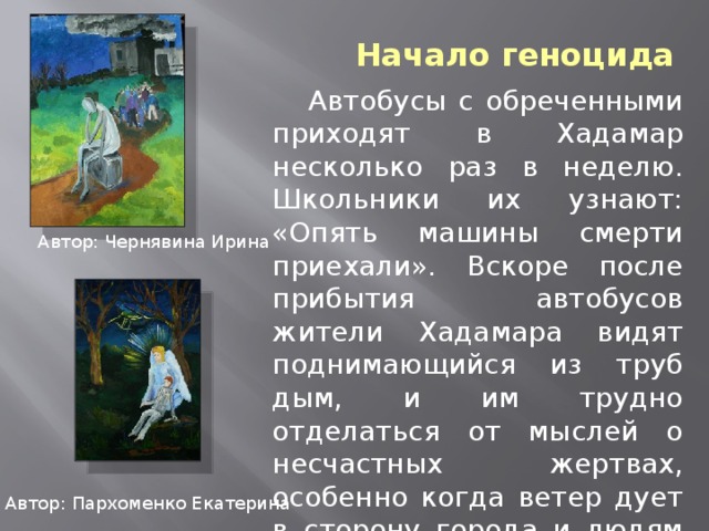 Начало геноцида  Автобусы с обреченными приходят в Хадамар несколько раз в неделю. Школьники их узнают: «Опять машины смерти приехали». Вскоре после прибытия автобусов жители Хадамара видят поднимающийся из труб дым, и им трудно отделаться от мыслей о несчастных жертвах, особенно когда ветер дует в сторону города и людям приходится вдыхать тошнотворный запах. Автор: Чернявина Ирина Автор: Пархоменко Екатерина 