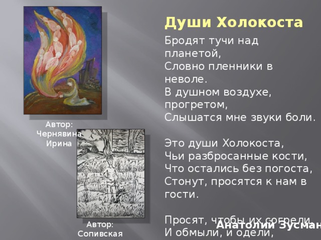 Души Холокоста Бродят тучи над планетой, Словно пленники в неволе. В душном воздухе, прогретом, Слышатся мне звуки боли. Это души Холокоста, Чьи разбросанные кости, Что остались без погоста, Стонут, просятся к нам в гости. Просят, чтобы их согрели, И обмыли, и одели, И земле родной предали, И молитву прошептали. Автор: Чернявина Ирина Анатолий Зусман Автор: Сопивская Антонина 