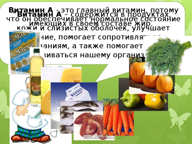 Витамин А - это главный витамин, потому что он обеспечивает нормальное состояние кожи и слизистых оболочек, улучшает зрение, помогает сопротивляться заболеваниям, а также помогает расти и развиваться нашему организму” “ Витамин А – содержится в продуктах, имеющих в своем составе жир. Какие бывают витамины  и где они живут? 